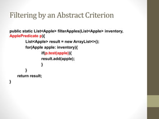 Filtering by an Abstract Criterion
public static List<Apple> filterApples(List<Apple> inventory,
ApplePredicate p){
List<Apple> result = new ArrayList<>();
for(Apple apple: inventory){
if(p.test(apple)){
result.add(apple);
}
}
return result;
}
 