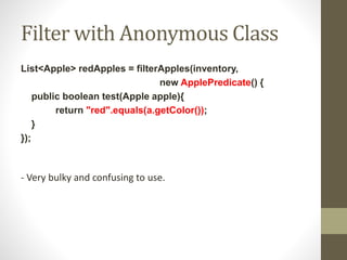 Filter with Anonymous Class
List<Apple> redApples = filterApples(inventory,
new ApplePredicate() {
public boolean test(Apple apple){
return "red".equals(a.getColor());
}
});
- Very bulky and confusing to use.
 