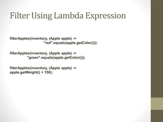 Filter Using Lambda Expression
filterApples(inventory, (Apple apple) ->
"red".equals(apple.getColor()));
filterApples(inventory, (Apple apple) ->
"green".equals(apple.getColor()));
filterApples(inventory, (Apple apple) ->
apple.getWeight() > 150);
 