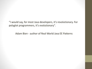 “I would say, for most Java developers, it’s revolutionary. For
polyglot programmers, it’s evolutionary”.
Adam Bien - author of Real World Java EE Patterns
 