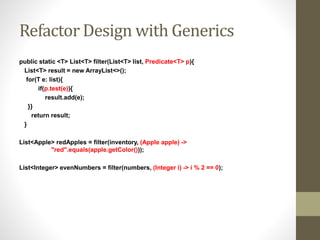 Refactor Design with Generics
public static <T> List<T> filter(List<T> list, Predicate<T> p){
List<T> result = new ArrayList<>();
for(T e: list){
if(p.test(e)){
result.add(e);
}}
return result;
}
List<Apple> redApples = filter(inventory, (Apple apple) ->
"red".equals(apple.getColor()));
List<Integer> evenNumbers = filter(numbers, (Integer i) -> i % 2 == 0);
 