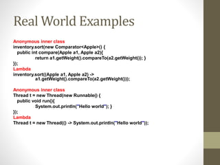 Real World Examples
Anonymous inner class
inventory.sort(new Comparator<Apple>() {
public int compare(Apple a1, Apple a2){
return a1.getWeight().compareTo(a2.getWeight()); }
});
Lambda
inventory.sort((Apple a1, Apple a2) ->
a1.getWeight().compareTo(a2.getWeight()));
Anonymous inner class
Thread t = new Thread(new Runnable() {
public void run(){
System.out.println("Hello world"); }
});
Lambda
Thread t = new Thread(() -> System.out.println("Hello world"));
 