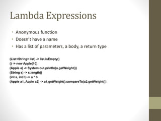 Lambda Expressions
• Anonymous function
• Doesn’t have a name
• Has a list of parameters, a body, a return type
(List<String> list) -> list.isEmpty()
() -> new Apple(10)
(Apple a) -> System.out.println(a.getWeight())
(String s) -> s.length()
(int a, int b) -> a * b
(Apple a1, Apple a2) -> a1.getWeight().compareTo(a2.getWeight())
 