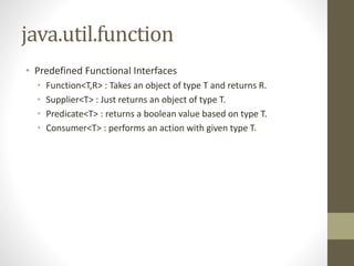 java.util.function
• Predefined Functional Interfaces
• Function<T,R> : Takes an object of type T and returns R.
• Supplier<T> : Just returns an object of type T.
• Predicate<T> : returns a boolean value based on type T.
• Consumer<T> : performs an action with given type T.
 