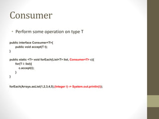 Consumer
• Perform some operation on type T
public interface Consumer<T>{
public void accept(T t);
}
public static <T> void forEach(List<T> list, Consumer<T> c){
for(T i: list){
c.accept(i);
}
}
forEach(Arrays.asList(1,2,3,4,5),(Integer i) -> System.out.println(i));
 