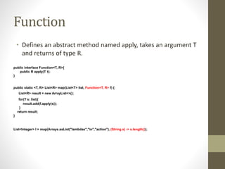 Function
• Defines an abstract method named apply, takes an argument T
and returns of type R.
public interface Function<T, R>{
public R apply(T t);
}
public static <T, R> List<R> map(List<T> list, Function<T, R> f) {
List<R> result = new ArrayList<>();
for(T s: list){
result.add(f.apply(s));
}
return result;
}
List<Integer> l = map(Arrays.asList("lambdas","in","action"), (String s) -> s.length());
 