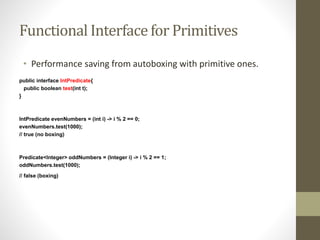 Functional Interface for Primitives
• Performance saving from autoboxing with primitive ones.
public interface IntPredicate{
public boolean test(int t);
}
IntPredicate evenNumbers = (int i) -> i % 2 == 0;
evenNumbers.test(1000);
// true (no boxing)
Predicate<Integer> oddNumbers = (Integer i) -> i % 2 == 1;
oddNumbers.test(1000);
// false (boxing)
 
