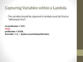 Capturing Variables within a Lambda
• The variable should be captured in lambda must be final or
“effectively final”.
int portNumber = 1337;
//error
portNumber = 31338;
Runnable r = () → System.out.println(portNumber);
 