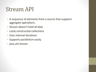 Stream API
• A sequence of elements from a source that supports
aggregate operations.
• Stream doesn’t hold all data
• Lazily constructed collections
• Uses internal iterations
• Supports parallelism easily.
• java.util.stream
 