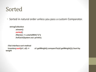 Sorted
• Sorted in natural order unless you pass a custom Comparator.
stringCollection
.stream()
.sorted()
.filter((s) -> s.startsWith("a"))
.forEach(System.out::println);
//list interface sort method
inventory.sort((a1, a2) -> a1.getWeight().compareTo(a2.getWeight()));//sort by
weight
 