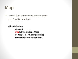 Map
• Convert each element into another object.
• Uses Function interface
stringCollection
.stream()
.map(String::toUpperCase)
.sorted((a, b) -> b.compareTo(a))
.forEach(System.out::println);
 