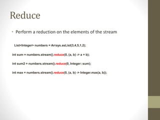 Reduce
• Perform a reduction on the elements of the stream
List<Integer> numbers = Arrays.asList(3,4,5,1,2);
int sum = numbers.stream().reduce(0, (a, b) -> a + b);
int sum2 = numbers.stream().reduce(0, Integer::sum);
int max = numbers.stream().reduce(0, (a, b) -> Integer.max(a, b));
 