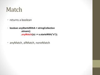 Match
• returns a boolean
• boolean anyStartsWithA = stringCollection
.stream()
.anyMatch((s) -> s.startsWith("a"));
• anyMatch, allMatch, noneMatch
 