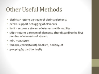 Other Useful Methods
• distinct > returns a stream of distinct elements
• peek > support debugging of elements
• limit > returns a stream of elements with maxSize
• skip > returns a stream of elements after discarding the first
number of elements of stream.
• min, max, count
• forEach, collect(toList), findFirst, findAny, of
• groupingBy, partitioningBy
 