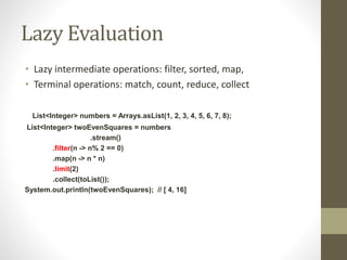 Lazy Evaluation
• Lazy intermediate operations: filter, sorted, map,
• Terminal operations: match, count, reduce, collect
List<Integer> numbers = Arrays.asList(1, 2, 3, 4, 5, 6, 7, 8);
List<Integer> twoEvenSquares = numbers
.stream()
.filter(n -> n% 2 == 0)
.map(n -> n * n)
.limit(2)
.collect(toList());
System.out.println(twoEvenSquares); // [ 4, 16]
 