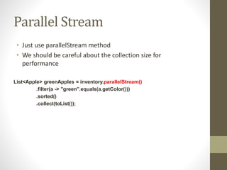 Parallel Stream
• Just use parallelStream method
• We should be careful about the collection size for
performance
List<Apple> greenApples = inventory.parallelStream()
.filter(a -> "green".equals(a.getColor()))
.sorted()
.collect(toList());
 