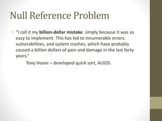 Null Reference Problem
• “I call it my billion-dollar mistake. simply because it was so
easy to implement. This has led to innumerable errors,
vulnerabilities, and system crashes, which have probably
caused a billion dollars of pain and damage in the last forty
years.”
Tony Hoare – developed quick sort, ALGOL
 