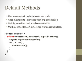 Default Methods
• Also known as virtual extension methods
• Adds methods to interfaces with implementation
• Mainly aimed for backward compatibility
• Multiple inheritance?, difference from abstract class?
interface Iterable<T> {
default void forEach(Consumer<? super T> action) {
Objects.requireNonNull(action);
for (T t : this) {
action.accept(t);
}
}
}
 