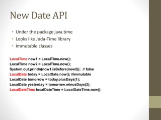 New Date API
• Under the package java.time
• Looks like Joda-Time library
• Immutable classes
LocalTime now1 = LocalTime.now();
LocalTime now2 = LocalTime.now();
System.out.println(now1.isBefore(now2)); // false
LocalDate today = LocalDate.now(); //immutable
LocalDate tomorrow = today.plusDays(1);
LocalDate yesterday = tomorrow.minusDays(2);
LocalDateTime localDateTime = LocalDateTime.now();
 