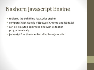 Nashorn Javascript Engine
• replaces the old Rhino Javascript engine
• competes with Google V8(powers Chrome and Node.js)
• can be executed command-line with jjs tool or
programmatically
• javascript functions can be called from java side
 