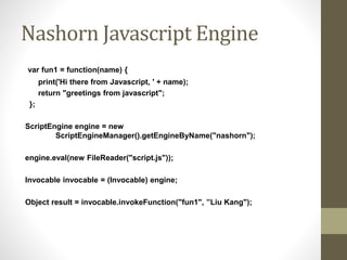 Nashorn Javascript Engine
var fun1 = function(name) {
print('Hi there from Javascript, ' + name);
return "greetings from javascript";
};
ScriptEngine engine = new
ScriptEngineManager().getEngineByName("nashorn");
engine.eval(new FileReader("script.js"));
Invocable invocable = (Invocable) engine;
Object result = invocable.invokeFunction("fun1", ”Liu Kang");
 