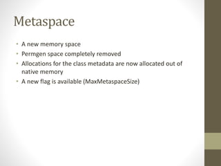 Metaspace
• A new memory space
• Permgen space completely removed
• Allocations for the class metadata are now allocated out of
native memory
• A new flag is available (MaxMetaspaceSize)
 