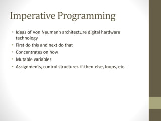 Imperative Programming
• Ideas of Von Neumann architecture digital hardware
technology
• First do this and next do that
• Concentrates on how
• Mutable variables
• Assignments, control structures if-then-else, loops, etc.
 