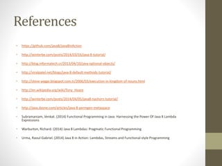 References
• https://github.com/java8/Java8InAction
• http://winterbe.com/posts/2014/03/16/java-8-tutorial/
• http://blog.informatech.cr/2013/04/10/java-optional-objects/
• http://viralpatel.net/blogs/java-8-default-methods-tutorial/
• http://steve-yegge.blogspot.com.tr/2006/03/execution-in-kingdom-of-nouns.html
• http://en.wikipedia.org/wiki/Tony_Hoare
• http://winterbe.com/posts/2014/04/05/java8-nashorn-tutorial/
• http://java.dzone.com/articles/java-8-permgen-metaspace
• Subramaniam, Venkat. (2014) Functional Programming in Java: Harnessing the Power Of Java 8 Lambda
Expressions
• Warburton, Richard. (2014) Java 8 Lambdas: Pragmatic Functional Programming
• Urma, Raoul-Gabriel. (2014) Java 8 in Action: Lambdas, Streams and Functional-style Programming
 
