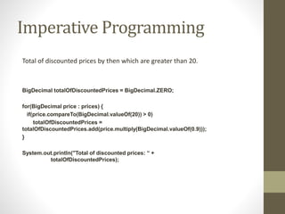 Imperative Programming
Total of discounted prices by then which are greater than 20.
BigDecimal totalOfDiscountedPrices = BigDecimal.ZERO;
for(BigDecimal price : prices) {
if(price.compareTo(BigDecimal.valueOf(20)) > 0)
totalOfDiscountedPrices =
totalOfDiscountedPrices.add(price.multiply(BigDecimal.valueOf(0.9)));
}
System.out.println("Total of discounted prices: “ +
totalOfDiscountedPrices);
 