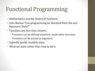 Functional Programming
• Mathematics and the theory of functions
• John Backus:”Can programming be liberated from the von
Neumann Style?”
• Functions are first class citizens.
• Functions can be defined anywhere, inside other functions.
• Functions can be passed as argument.
• Typically avoids mutable state.
• What we want rather than how to do it.
 