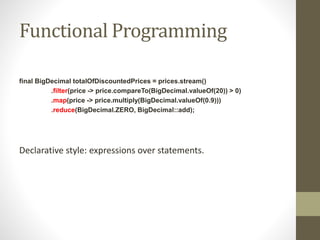 Functional Programming
final BigDecimal totalOfDiscountedPrices = prices.stream()
.filter(price -> price.compareTo(BigDecimal.valueOf(20)) > 0)
.map(price -> price.multiply(BigDecimal.valueOf(0.9)))
.reduce(BigDecimal.ZERO, BigDecimal::add);
Declarative style: expressions over statements.
 