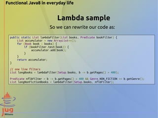 Functional Java8 in everyday life 
Lambda sample 
So we can rewrite our code as: 
public static List lambdaFilter(List books, Predicate bookFilter) { 
List accumulator = new ArrayList<>(); 
for (Book book : books) { 
if (bookFilter.test(book)) { 
accumulator.add(book); 
} 
} 
return accumulator; 
} 
// one line filters 
List longBooks = lambdaFilter(Setup.books, b -> b.getPages() > 400); 
Predicate nflbFilter = b -> b.getPages() > 400 && Genre.NON_FICTION == b.getGenre(); 
List longNonFictionBooks = lambdaFilter(Setup.books, nflbFilter); 
 