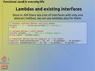 Functional Java8 in everyday life 
Lambdas and existing interfaces 
Since in JDK there are a lot of interfaces with only one 
abstract method, we can use lambdas also for them: 
// Runnable interface defines void run() method 
Runnable r = () -> System.out.println("I'm running!"); 
r.run(); 
// Callable defines T call() method 
Callable callable = () -> "This is a callable object"; 
String result = callable.call(); 
// Comparator defines the int compare(T t1, T t2) method 
Comparator bookLengthComparator = (b1, b2) -> b1.getPages() - b2.getPages(); 
Comparator bookAgeComparator = (b1, b2) -> b1.getYear() - b2.getYear(); 
 