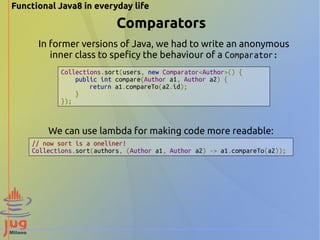 Functional Java8 in everyday life 
Comparators 
In former versions of Java, we had to write an anonymous 
inner class to speficy the behaviour of a Comparator: 
Collections.sort(users, new Comparator<Author>() { 
public int compare(Author a1, Author a2) { 
return a1.compareTo(a2.id); 
} 
}); 
We can use lambda for making code more readable: 
// now sort is a oneliner! 
Collections.sort(authors, (Author a1, Author a2) -> a1.compareTo(a2)); 
 