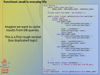 Functional Java8 in everyday life 
Imagine we want to cache 
results from DB queries. 
This is a first rough version 
(too duplicated logic) 
class DbCache { 
public static enum QueryType { 
BOOKS_COUNT, PUBLISHERS_COUNT, COUNTRIES_COUNT; 
} 
private static Map cache = new HashMap<>(); 
public static Integer getValue(QueryType queryType) { 
Integer count; 
switch (queryType) { 
case BOOKS_COUNT: 
if (cache.containsKey(queryType)) { 
return cache.get(queryType); 
} 
count = countBooks(); 
cache.put(queryType, count); 
return count; 
case PUBLISHERS_COUNT: 
if (cache.containsKey(queryType)) { 
return cache.get(queryType); 
} 
count = countPublishers(); 
cache.put(queryType, count); 
return count; 
case COUNTRIES_COUNT: 
if (cache.containsKey(queryType)) { 
return cache.get(queryType); 
} 
count = countCountries(); 
cache.put(queryType, count); 
return count; 
} 
} 
private static Integer countBooks() { 
return 4; // returns a value got from DB query 
} 
} 
// cache call: 
Integer booksCount = DbCache.getValue(QueryType.BOOKS_COUNT); 
 