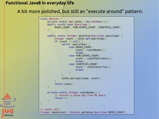 Functional Java8 in everyday life 
A bit more polished, but still an ”execute around” pattern: 
class DbCache { 
private static Map cache = new HashMap<>(); 
public static enum QueryType { 
BOOKS_COUNT, PUBLISHERS_COUNT, COUNTRIES_COUNT; 
} 
public static Integer getValue(QueryType queryType) { 
Integer count = cache.get(queryType); 
if (count == null) { 
switch (queryType) { 
case BOOKS_COUNT: 
count = countBooks(); 
break; 
case PUBLISHERS_COUNT: 
count = countPublishers(); 
break; 
case COUNTRIES_COUNT: 
count = countCountries(); 
break; 
} 
} 
cache.put(queryType, count); 
} 
return count; 
} 
private static Integer countBooks() { 
// returns a value got from DB query 
return 4; 
} 
} 
// cache call: 
Integer booksCount = DbCache.getValue(QueryType.BOOKS_COUNT); 
 