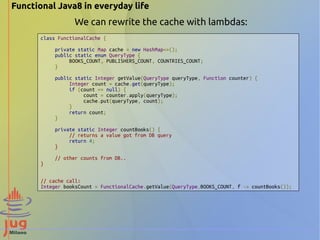 Functional Java8 in everyday life 
We can rewrite the cache with lambdas: 
class FunctionalCache { 
private static Map cache = new HashMap<>(); 
public static enum QueryType { 
BOOKS_COUNT, PUBLISHERS_COUNT, COUNTRIES_COUNT; 
} 
public static Integer getValue(QueryType queryType, Function counter) { 
Integer count = cache.get(queryType); 
if (count == null) { 
count = counter.apply(queryType); 
cache.put(queryType, count); 
} 
return count; 
} 
private static Integer countBooks() { 
// returns a value got from DB query 
return 4; 
} 
// other counts from DB.. 
} 
// cache call: 
Integer booksCount = FunctionalCache.getValue(QueryType.BOOKS_COUNT, f -> countBooks()); 
 