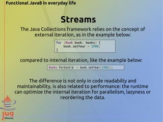 Functional Java8 in everyday life 
Streams 
The Java Collections framework relies on the concept of 
external iteration, as in the example below: 
for (Book book: books) { 
book.setYear = 1900; 
} 
compared to internal iteration, like the example below: 
Books.forEach(b -> book.setYear(1900)); 
The difference is not only in code readabilty and 
maintainability, is also related to performance: the runtime 
can optimize the internal iteration for parallelism, lazyness or 
reordering the data. 
 