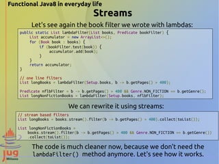 Functional Java8 in everyday life 
Streams 
Let's see again the book filter we wrote with lambdas: 
public static List lambdaFilter(List books, Predicate bookFilter) { 
List accumulator = new ArrayList<>(); 
for (Book book : books) { 
if (bookFilter.test(book)) { 
accumulator.add(book); 
} 
} 
return accumulator; 
} 
// one line filters 
List longBooks = lambdaFilter(Setup.books, b -> b.getPages() > 400); 
Predicate nflbFilter = b -> b.getPages() > 400 && Genre.NON_FICTION == b.getGenre(); 
List longNonFictionBooks = lambdaFilter(Setup.books, nflbFilter); 
We can rewrite it using streams: 
// stream based filters 
List longBooks = books.stream().filter(b -> b.getPages() > 400).collect(toList()); 
List longNonFictionBooks = 
books.stream().filter(b -> b.getPages() > 400 && Genre.NON_FICTION == b.getGenre()) 
.collect(toList()); 
The code is much cleaner now, because we don't need the 
lambdaFilter() method anymore. Let's see how it works. 
 