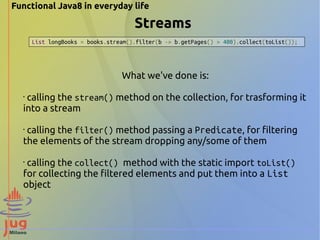 Functional Java8 in everyday life 
Streams 
List longBooks = books.stream().filter(b -> b.getPages() > 400).collect(toList()); 
What we've done is: 
• calling the stream() method on the collection, for trasforming it 
into a stream 
• calling the filter() method passing a Predicate, for filtering 
the elements of the stream dropping any/some of them 
• calling the collect() method with the static import toList() 
for collecting the filtered elements and put them into a List 
object 
 