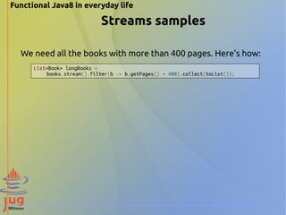 Functional Java8 in everyday life 
Streams samples 
We need all the books with more than 400 pages. Here's how: 
List<Book> longBooks = 
books.stream().filter(b -> b.getPages() > 400).collect(toList()); 
 