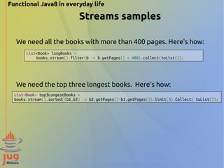 Functional Java8 in everyday life 
Streams samples 
We need all the books with more than 400 pages. Here's how: 
List<Book> longBooks = 
books.stream().filter(b -> b.getPages() > 400).collect(toList()); 
We need the top three longest books. Here's how: 
List<Book> top3LongestBooks = 
books.stream().sorted((b1,b2) -> b2.getPages()-b1.getPages()).limit(3).Collect( toList()); 
 