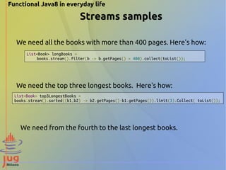 Functional Java8 in everyday life 
Streams samples 
We need all the books with more than 400 pages. Here's how: 
List<Book> longBooks = 
books.stream().filter(b -> b.getPages() > 400).collect(toList()); 
We need the top three longest books. Here's how: 
List<Book> top3LongestBooks = 
books.stream().sorted((b1,b2) -> b2.getPages()-b1.getPages()).limit(3).Collect( toList()); 
We need from the fourth to the last longest books. 
 