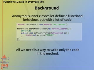 Functional Java8 in everyday life 
Background 
Anonymous inner classes let define a functional 
behaviour, but with a lot of code: 
JButton testButton = new JButton("Test Button"); 
testButton.addActionListener(new ActionListener() { 
@Override 
public void actionPerformed(ActionEvent ae) { 
System.out.println("Click!"); 
} 
}); 
All we need is a way to write only the code 
in the method. 
 