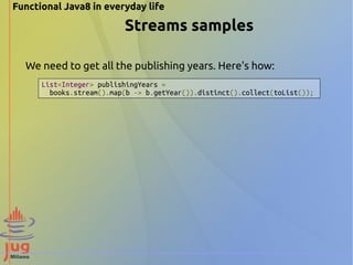 Functional Java8 in everyday life 
Streams samples 
We need to get all the publishing years. Here's how: 
List<Integer> publishingYears = 
books.stream().map(b -> b.getYear()).distinct().collect(toList()); 
 