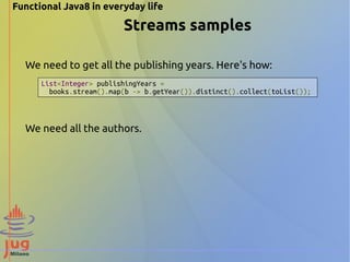 Functional Java8 in everyday life 
Streams samples 
We need to get all the publishing years. Here's how: 
List<Integer> publishingYears = 
books.stream().map(b -> b.getYear()).distinct().collect(toList()); 
We need all the authors. 
 