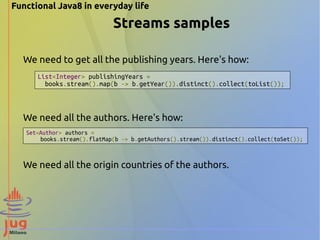 Functional Java8 in everyday life 
Streams samples 
We need to get all the publishing years. Here's how: 
List<Integer> publishingYears = 
books.stream().map(b -> b.getYear()).distinct().collect(toList()); 
We need all the authors. Here's how: 
Set<Author> authors = 
books.stream().flatMap(b -> b.getAuthors().stream()).distinct().collect(toSet()); 
We need all the origin countries of the authors. 
 