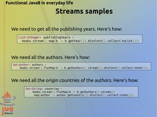 Functional Java8 in everyday life 
Streams samples 
We need to get all the publishing years. Here's how: 
List<Integer> publishingYears = 
books.stream().map(b -> b.getYear()).distinct().collect(toList()); 
We need all the authors. Here's how: 
Set<Author> authors = 
books.stream().flatMap(b -> b.getAuthors().stream()).distinct().collect(toSet()); 
We need all the origin countries of the authors. Here's how: 
Set<String> countries = 
books.stream().flatMap(b -> b.getAuthors().stream()) 
.map(author -> author.getCountry()).distinct().collect(toSet()); 
 