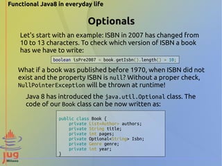 Functional Java8 in everyday life 
Optionals 
Let's start with an example: ISBN in 2007 has changed from 
10 to 13 characters. To check which version of ISBN a book 
has we have to write: 
boolean isPre2007 = book.getIsbn().length() > 10; 
What if a book was published before 1970, when ISBN did not 
exist and the property ISBN is null? Without a proper check, 
NullPointerException will be thrown at runtime! 
Java 8 has introduced the java.util.Optional class. The 
code of our Book class can be now written as: 
public class Book { 
private List<Author> authors; 
private String title; 
private int pages; 
private Optional<String> Isbn; 
private Genre genre; 
private int year; 
} 
 
