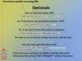 Functional Java8 in everyday life 
Optionals 
We can set the value with: 
book.setIsbn(Optional.of("978000000")); 
Or, if the book was published before 1970: 
book.setIsbn(Optional.empty()); 
Or, if we don't know the value in advance: 
book.setIsbn(Optional.ofNullable(value)); 
(in case value is null an empty Optional will be set) 
We can now get the value with: 
Optional<String> isbn = book.getIsbn(); 
System.out.println("Isbn: " + isbn.orElse("NOT PRESENT"); 
If the Optional contains an ISBN it will be returned, 
otherwise the string "NOT PRESENT" will be returned. 
 